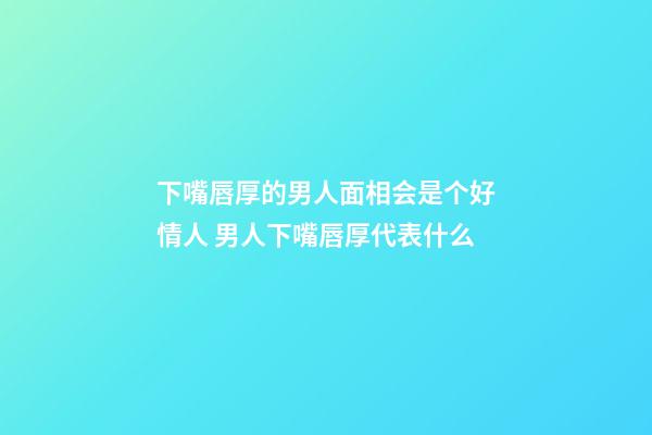 下嘴唇厚的男人面相会是个好情人 男人下嘴唇厚代表什么